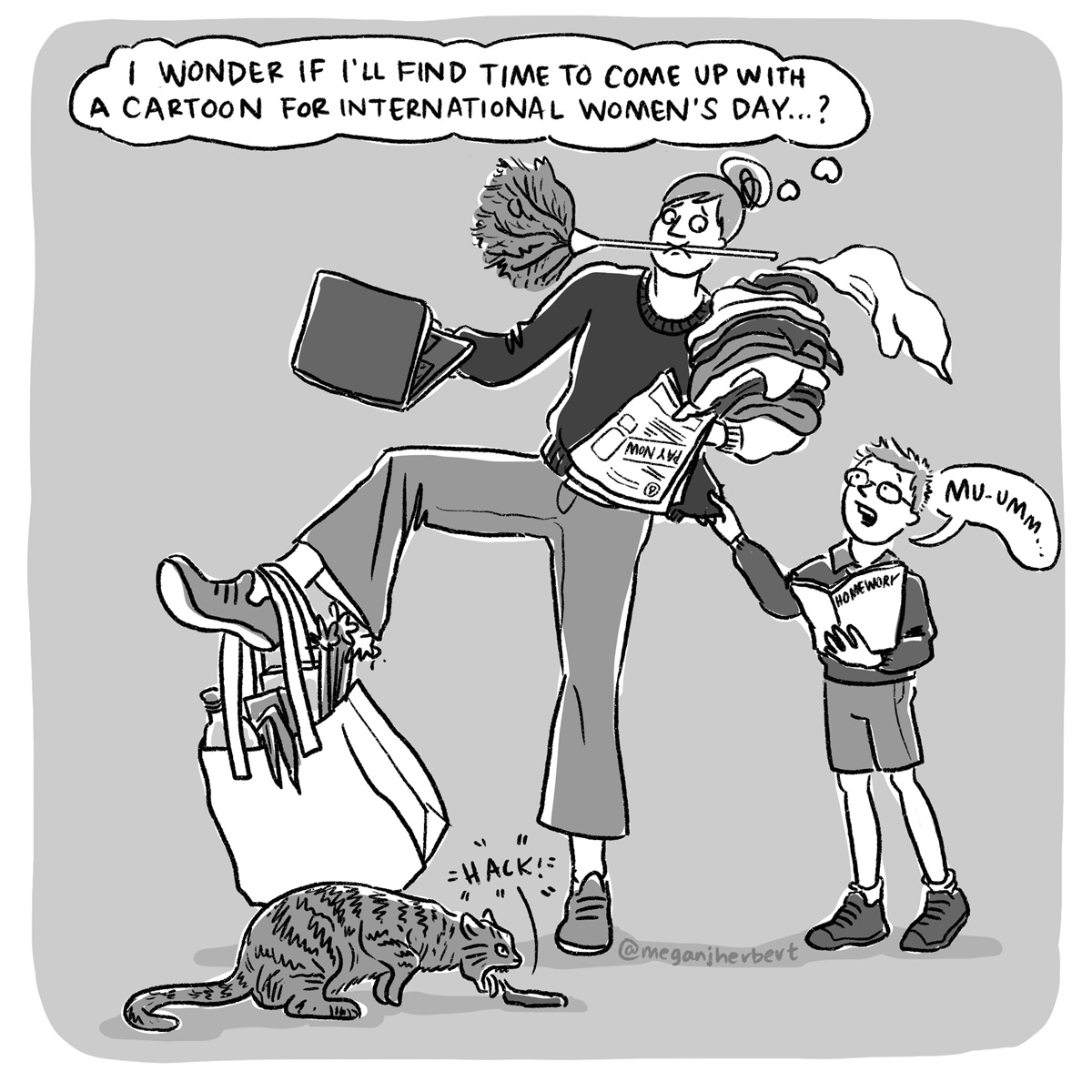 A woman holds a feather duster in her mouth, a bill and laundry on one arm, a laptop in her other hand, a full grocery bag on one foot, a boy tugs on her shirt and a cat vomits on the ground. She thinks, 'I wonder if I'll find time to come up with a cartoon for International Women's Day...?'