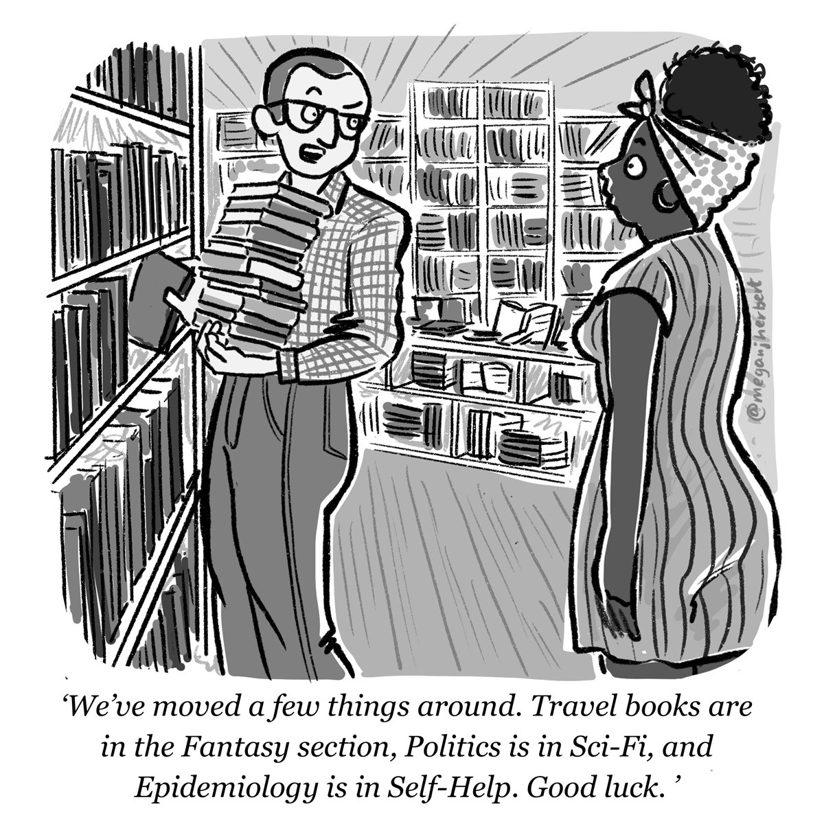 A man holding books talks to a woman in a library. He says, 'We've moved a few things around. Travel books are in the Fantasy section, politics is in sci-fi, and epidemiology is in self-help. Good luck.'