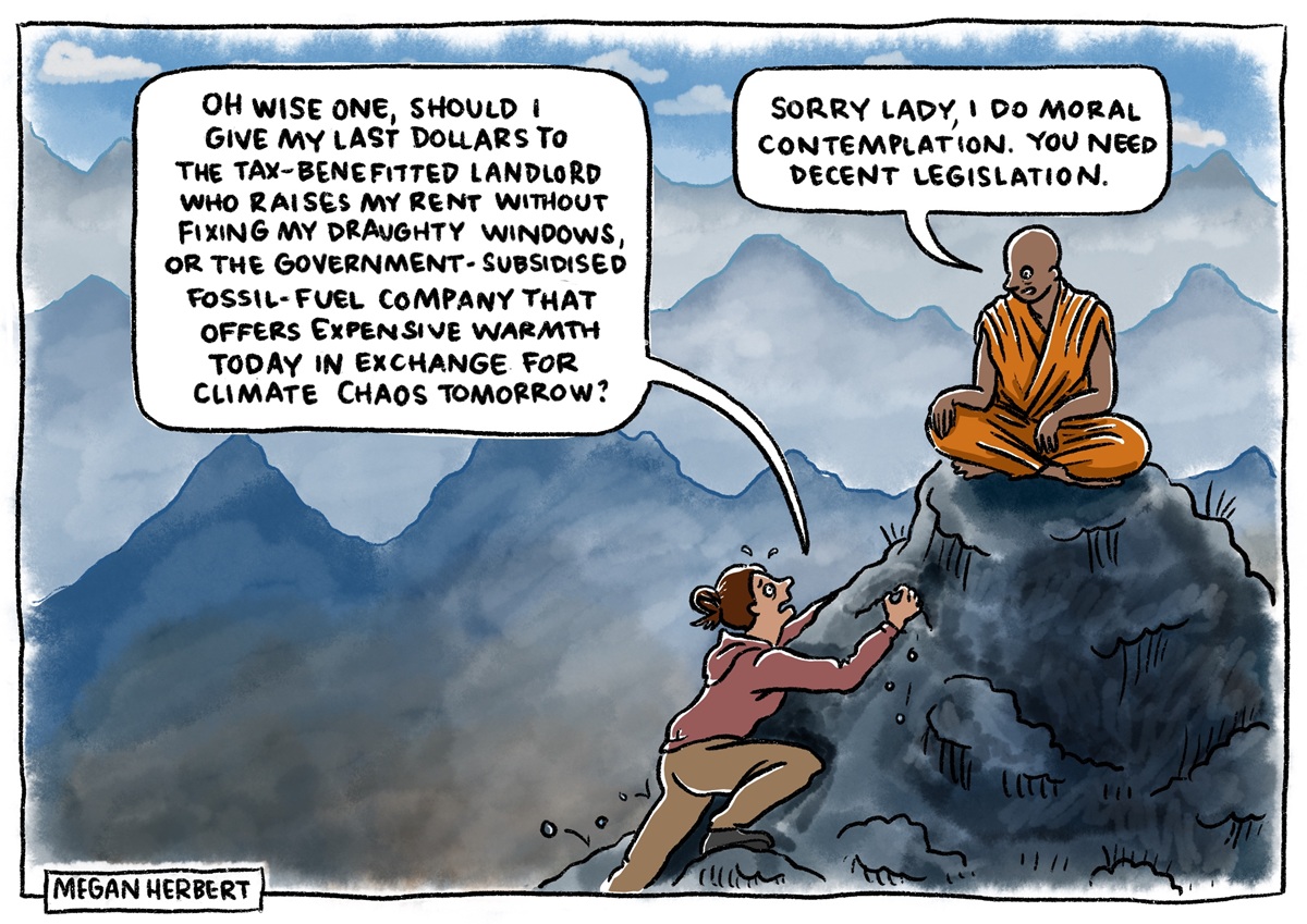 A woman climbs up a hill to a monk. She says, 'Oh wise one, should I give my last dollars to the tax-benefitted landlord who raises my rent without fixing my draughty windows, or the government-subsidised fossil-fuel company that offers expensive warmth today in exchange for climate chaos tomorrow?' The monk says, 'Sorry lady, I do moral contemplation. You need decent legislation.' 