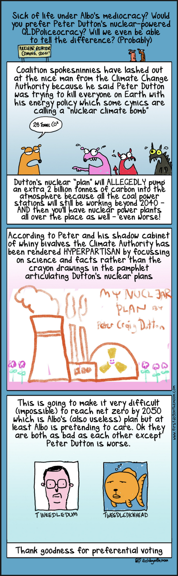 A First Dog on the Moon comic explains Coalition policies on nuclear power through small Australian animals. Former Liberal leader Peter Dutton had a plan for many nuclear power plants. First Dog says this means we will never hit our 2050 climate change targets, he ends with 'Thank goodness for preferential voting.' 