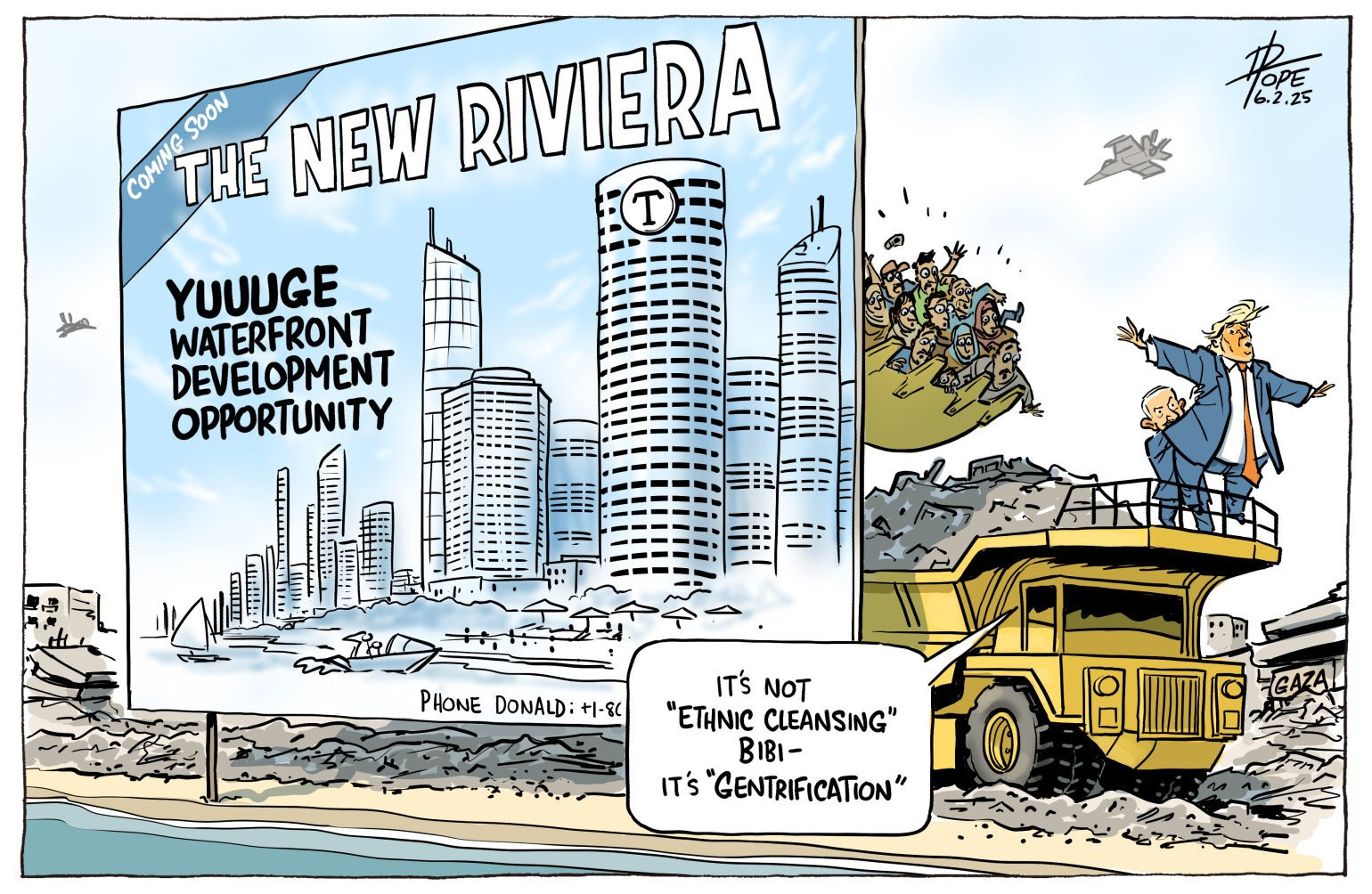 Israeli Prime Minister Benjamin Netanyahu holds up US President Donald Trump, Titanic-style, on a haul truck with crowds of panicked people being dumped in from a scoop. In front is a real estate advertisement for new property. Trump says, 'It's not ethnic cleansing, Bibi – it's gentrification.' 