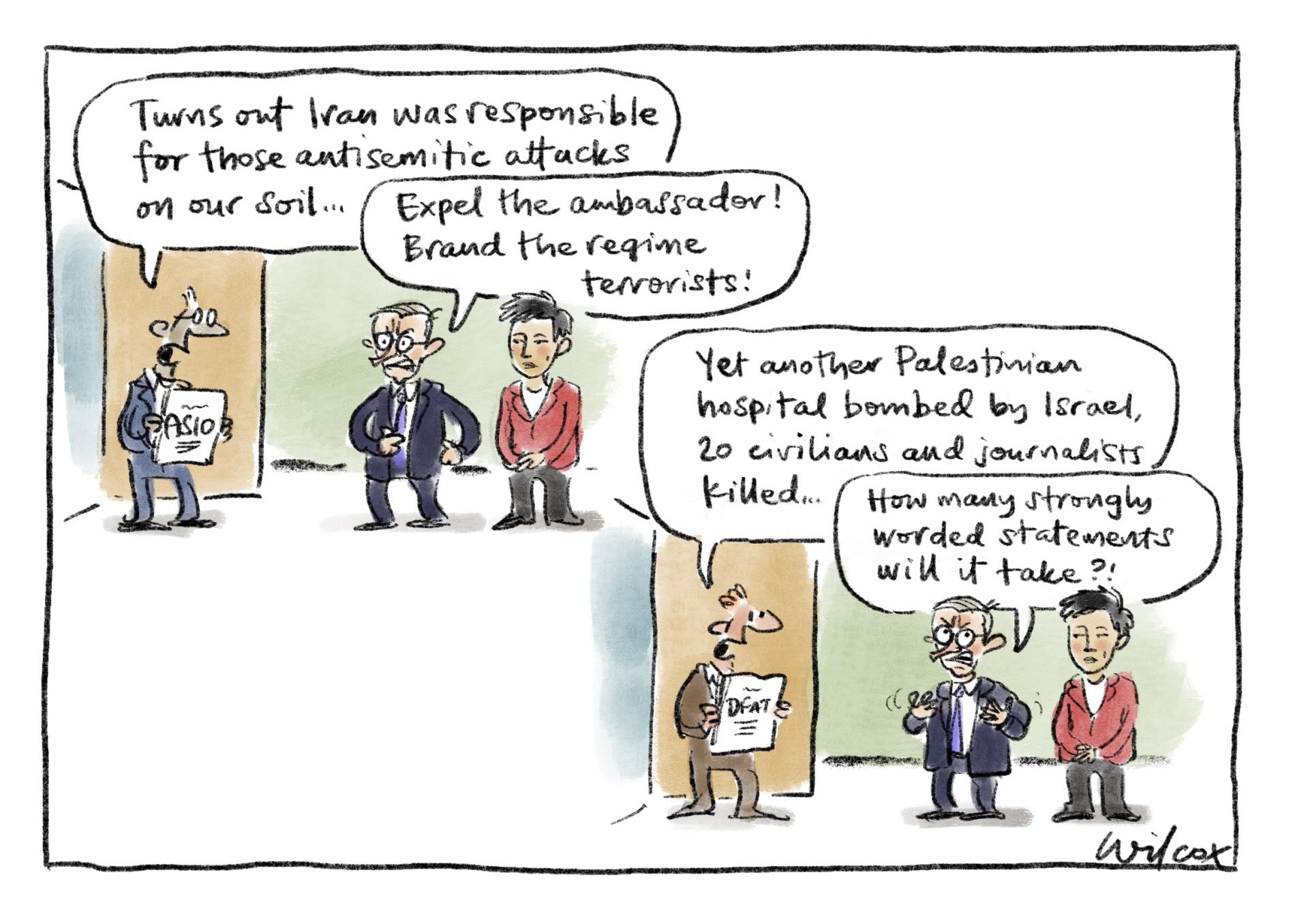 An ASIO officer says to PM Anthony Albanese and Senator Penny Wong, 'Turns out Iran was responsible for those antisemitic attacks on our soil.' Albanese says, 'Expel the ambassador! Brand the regime terrorists!' In the next panel, a DFAT officer says, 'Yet another Palestinian hospital bombed by Israel, 20 civilians and journalists killed.' Albanese frustratedly replies 'How many strongly worded statements will it take?!' 
